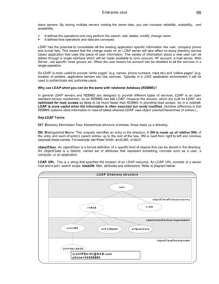 Enterprise Java                                                                                      89

slave servers. By having multiple servers hosting the same data, you can increase reliability, scalability, and
availability.

    It defines the operations one may perform like search, add, delete, modify, change name
    It defines how operations and data are conveyed.

LDAP has the potential to consolidate all the existing application specific information like user, company phone
and e-mail lists. This means that the change made on an LDAP server will take effect on every directory service
based application that uses this piece of user information. The variety of information about a new user can be
added through a single interface which will be made available to Unix account, NT account, e-mail server, Web
Server, Job specific news groups etc. When the user leaves his account can be disabled to all the services in a
single operation.

So LDAP is most useful to provide “white pages” (e.g. names, phone numbers, roles etc) and “yellow pages” (e.g.
location of printers, application servers etc) like services. Typically in a J2EE application environment it will be
used to authenticate and authorise users.

Why use LDAP when you can do the same with relational database (RDBMS)?

In general LDAP servers and RDBMS are designed to provide different types of services. LDAP is an open
standard access mechanism, so an RDBMS can talk LDAP. However the servers, which are built on LDAP, are
optimized for read access so likely to be much faster than RDBMS in providing read access. So in a nutshell,
LDAP is more useful when the information is often searched but rarely modified. (Another difference is that
RDBMS systems store information in rows of tables whereas LDAP uses object oriented hierarchies of entries.) .

Key LDAP Terms:

DIT: Directory Information Tree. Hierarchical structure of entries, those make up a directory.

DN: Distinguished Name. This uniquely identifies an entry in the directory. A DN is made up of relative DNs of
the entry and each of entry’s parent entries up to the root of the tree. DN is read from right to left and commas
separate these names. For example ‘cn=Peter Smith, o=ACME, c=AUS’.

objectClass: An objectClass is a formal definition of a specific kind of objects that can be stored in the directory.
An ObjectClass is a distinct, named set of attributes that represent something concrete such as a user, a
computer, or an application.

LDAP URL: This is a string that specifies the location of an LDAP resource. An LDAP URL consists of a server
host and a port, search scope, baseDN, filter, attributes and extensions. Refer to diagram below:

                                                    L D A P D ire c to ry s tru c tu re



                                                                              ro o t




                                                                                                             o b je c tC la s s F a c to ry = c o u n try


                                          c=A U S                                                     c=U K




                                                                                                      o b je c tC la s s F a c to ry = o rg a n iz a tio n


                     o=ACM E                            o = X Y Z R e ta il            o = Q u ic k C o rp




                                                                                                                  o b je c tC la s s F a c to ry = u s e r


                 c n = P e te r S m ith

                           m a il= P S m ith @ N A B .c o m
                           phone=88888888
 