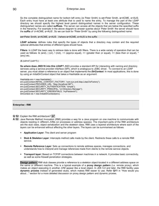 90                                                  Enterprise Java


      So the complete distinguished name for bottom left entry (ie Peter Smith) is cn=Peter Smith, o=ACME, c=AUS.
      Each entry must have at least one attribute that is used to name the entry. To manage the part of the LDAP
      directory we should specify the highest level parent distinguished names in the server configuration. These
      distinguished names are called suffixes. The server can access all the objects that are below the specified suffix
      in the hierarchy. For example in the above diagram to answer queries about ‘Peter Smith’ the server should have
      the suffix of ‘o=ACME, c=AUS’. So we can look for “Peter Smith” by using the following distinguished name:

      cn=Peter Smith, o=ACME, c=AUS //where o=ACME, c=AUS is the suffix

      LDAP schema: defines rules that specify the types of objects that a directory may contain and the required
      optional attributes that entries of different types should have.

      Filters: In LDAP the basic way to retrieve data is done with filters. There is a wide variety of operators that can be
      used as follows: & (and), | (or), ! (not), ~= (approx equal), >= (greater than or equal), <= (less than or equal), *
      (any) etc.

      (& (uid=a*) (uid=*l) )

      So where does JNDI fit into this LDAP? JNDI provides a standard API for interacting with naming and directory
      services using a service provider interface (SPI), which is analogous to JDBC driver. To connect to an LDAP
      server, you must obtain a reference to an object that implements the DirContext. In most applications, this is done
      by using an IntialDirContext object that takes a Hashtable as an argument:

      Hashtable env = new Hashtable();
      env.put(Context.INITIAL_CONTEXT_FACTORY, “com.sun.jndi.ldap.LdapCtxFactory”);
      env.put(Context.PROVIDER_URL, “ldap://localhost:387”);
      env.put(Context.SECURITY_AUTHENTICATION, “simple”);
      env.put(Context.SECURITY_PRINCIPAL, “cn=Directory Manager”);
      env.put(Context.SECURITY_CREDENTIALS, “myPassword”);
      DirContext ctx = new InitialDirContext(env);




Enterprise - RMI



Q 52: Explain the RMI architecture? SF
A 52: Java Remote Method Invocation (RMI) provides a way for a Java program on one machine to communicate with
      objects residing in different JVMs (or processes or address spaces). The important parts of the RMI architecture
      are the stub class, object serialization and the skeleton class. RMI uses a layered architecture where each of the
      layers can be enhanced without affecting the other layers. The layers can be summarised as follows:

          Application Layer: The client and server program

          Stub & Skeleton Layer: Intercepts method calls made by the client. Redirects these calls to a remote RMI
          service.

          Remote Reference Layer: Sets up connections to remote address spaces, manages connections, and
          understands how to interpret and manage references made from clients to the remote service objects.

          Transport layer: Based on TCP/IP connections between machines in a network. It provides basic connectivity,
          as well as some firewall penetration strategies.

      Design pattern: RMI stub classes provide a reference to a skeleton object located in a different address space on
      the same or different machine. This is a typical example of a proxy design pattern (i.e. remote proxy), which
      makes an object executing in another JVM appear like a local object. In JDK 5.0 and later, the RMI facility uses
      dynamic proxies instead of generated stubs, which makes RMI easier to use. Refer Q11 in “How would you
      about…” section for a more detailed discussion on proxy design pattern and dynamic proxies.
 