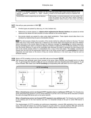 Enterprise Java                                                        93

        Socket                                                  RMI
        A socket is a transport mechanism. Sockets are like     RMI uses sockets. RMI is object oriented. Methods can be
        applying procedural networking to object oriented       invoked on the remote objects running on a separate JVM.
        environment.
        Sockets-based network programming can be laborious.     RMI provides a convenient abstraction over raw sockets. Can
                                                                send and receive any valid Java object utilizing underlying
                                                                object serialization without having to worry about using data
                                                                streams.



Q 57: How will you pass parameters in RMI? SF
A 57:
           Primitive types are passed by value (e.g. int, char, boolean etc).

           References to remote objects (i.e. objects which implements the Remote interface) are passed as remote
           references that allows the client process to invoke methods on the remote objects.

           Non-remote objects are passed by value using object serialization. These objects should allow them to be
           serialized by implementing the java.io.Serializable interface.

      Note: The client process initiates the invocation of the remote method by calling the method on the stub. The stub
      (client side proxy of the remote object) has a reference to the remote object and forwards the call to the skeleton
      (server side proxy of the remote object) through the reference manager by marshalling the method arguments.
      During marshalling each object is checked to determine whether it implements java.rmi.Remote interface. If it does
      then the remote reference is used as the marshalled data otherwise the object is serialized into byte streams and
      sent to the remote process where it is deserialized into a copy of the local object. The skeleton converts this
      request from the stub into the appropriate method call on the actual remote object by unmarshalling the method
      arguments into local stubs on the server (if they are remote reference) or into local copy (if they are sent as
      serialized objects).


Q 58: What is HTTP tunnelling or how do you make RMI calls across firewalls? SF SE
A 58: RMI transport layer generally opens direct sockets to the server. Many Intranets have firewalls that do not allow
      this. To get through the firewall an RMI call can be embedded within the firewall-trusted HTTP protocol. To get
      across firewalls, RMI makes use of HTTP tunnelling by encapsulating RMI calls within an HTTP POST request.

                                            HTTP tunnelling

                                                                                Web Server
            Proxy Server
                                                                                 on port 80
                                                                                  forwarded by
               encapsulated




                                                                                    CGI script
                 RMI call
                  HTTP




                                                                                      call




                                                                                RMI Server
             RMI Client
                                 Firewall                       Firewall



      When a firewall proxy server can forward HTTP requests only to a well-known HTTP port: The firewall proxy
      server will forward the request to a HTTP server listening on port 80, and a CGI script will be executed to forward
      the call to the target RMI server port on the same machine.

      When a firewall proxy server can forward HTTP requests to any arbitrary port: The firewall proxy will forward
      to any arbitrary port on the host machine and then it is forwarded directly to the port on which RMI Server is
      listening.

      The disadvantages of HTTP tunnelling are performance degradation, prevents RMI applications from using call-
      backs, CGI script will redirect any incoming request to any port, which is a security loophole, RMI calls cannot be
      multiplexed through a single connection since HTTP tunnelling follows a request/response protocol etc.
 