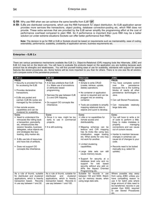 94                                                          Enterprise Java



Q 59: Why use RMI when we can achieve the same benefits from EJB? SF
A 59: EJBs are distributed components, which use the RMI framework for object distribution. An EJB application server
         provides more services like transactions, object pooling, database connection-pooling etc, which RMI does not
         provide. These extra services that are provided by the EJB server simplify the programming effort at the cost of
         performance overhead compared to plain RMI. So if performance is important then pure RMI may be a better
         solution (or under extreme situations Sockets can offer better performance than RMI).

         Note: The decision to go for RMI or EJB or Sockets should be based on requirements such as maintainability, ease of coding,
         extensibility, performance, scalability, availability of application servers, business requirements etc.




Enterprise – EJB 2.x


There are various persistence mechanisms available like EJB 2.x, Object-to-Relational (O/R) mapping tools like Hibernate, JDBC and
EJB 3.0 (new kid on the block) etc. You will have to evaluate the products based on the application you are building because each
product has its strengths and weaknesses. You will find yourself trading ease of use for scalability, standards with support for special
features like stored procedures, etc. Some factors will be more important to you than for others. There is no one size fits all solution.
Let’s compare some of the persistence products:

 EJB 2.x                           EJB 3.0                            Hibernate                           JDBC
 PROS:                             PROS:                              PROS:                               PROS:
  Security is provided for free     A lot less artefacts than EJB       Simple to write CRUD               You have complete control
  for accessing the EJB.            2.x. Make use of annotations        (create, retrieve, update,         over     the     persistence
                                    or attributes based                 delete) operations.                because this is the building
   Provides declarative             programming.                                                           blocks of nearly all other
   transactions.                                                        No container or application        persistence technologies in
                                    Narrows the gap between EJB         server is required and can be      Java.
   EJBs are pooled and              2.x and O/R mapping.                plugged into an existing
   cached. EJB life cycles are                                          container.                         Can call Stored Procedures.
   managed by the container.        Do support OO concepts like
                                    inheritance.                        Tools are available to simplify    Can manipulate relatively
  Has remote access                                                     mapping relational data to         large data sets.
  capabilities and can be                                               objects and quick to develop.
  clustered for scalability.
 Cons:                             Cons:                              Cons:                               Cons:
   Need to understand the           Since it is new, might be too      Little or no capabilities for       You will have to write a lot
   intricacies like rolling back    early to use in commercial         remote access and                   of code to perform a little.
   a transaction, granularity       projects.                          distributability.                   Easy to make mistakes in
   etc, infrastructures like                                                                               properly           managing
   session facades, business        It is still evolving.               Mapping schemas can be             connections and can cause
   delegates, value objects etc                                         tedious and O/R mapping            out of cursors issues.
   and strategies like lazy                                             has its tricks like using lazy
   loading, dirty marker etc.                                           initialization, eager loading      Harder to maintain because
                                                                        etc. What works for one may        changes in schemas can
     EJBs use lots of resources                                         not work for another.              cause lot of changes to your
     and have lots of artifacts.                                                                           code.
                                                                        Limited clustering
     Does not support OO                                                capabilities.                      Records need to be locked
     concepts like inheritance.                                                                            manually (e.g. select for
                                                                        Large data sets can still          update).
                                                                        cause memory issues.

                                                                        Support for security at a
                                                                        database level only and no
                                                                        support for role based
                                                                        security without any add on
                                                                        APIs like Aspect Oriented
                                                                        Programming etc.
 As a rule of thumb, suitable      As a rule of thumb, suitable for   Suitable for records in use         Where possible stay away
 for distributed and clustered     distributed    and    clustered    between 100 and 5000. Watch         from using JDBC unless you
 applications, which is heavily    applications, which is heavily     out for memory issues, when         have compelling reason to
 transaction based. Records        transaction based. Records in      using large data sets.              use it for batch jobs where
 in use say between 1 and 50.      use say between 1 and 100.                                             large amount of data need to
                                                                                                          be transferred, records in use
                                                                                                          greater than 5000, required
                                                                                                          to use Stored Procedures
                                                                                                          etc.
 