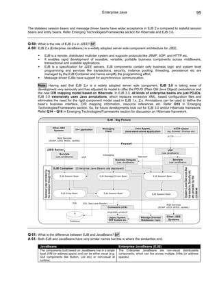 Enterprise Java                                                                                     95


The stateless session beans and message driven beans have wider acceptance in EJB 2.x compared to stateful session
beans and entity beans. Refer Emerging Technologies/Frameworks section for Hibernate and EJB 3.0.


Q 60: What is the role of EJB 2.x in J2EE? SF
A 60: EJB 2.x (Enterprise JavaBeans) is a widely adopted server side component architecture for J2EE.

           EJB is a remote, distributed multi-tier system and supports protocols like JRMP, IIOP, and HTTP etc.
           It enables rapid development of reusable, versatile, portable business components across middleware,
           transactional and scalable applications.
           EJB is a specification for J2EE servers. EJB components contain only business logic and system level
           programming and services like transactions, security, instance pooling, threading, persistence etc are
           managed by the EJB Container and hence simplify the programming effort.
           Message driven EJBs have support for asynchronous communication.

      Note: Having said that EJB 2.x is a widely adopted server side component, EJB 3.0 is taking ease of
      development very seriously and has adjusted its model to offer the POJO (Plain Old Java Object) persistence and
      the new O/R mapping model based on Hibernate. In EJB 3.0, all kinds of enterprise beans are just POJOs.
      EJB 3.0 extensively uses Java annotations, which replaces excessive XML, based configuration files and
      eliminates the need for the rigid component model used in EJB 1.x, 2.x. Annotations can be used to define the
      bean’s business interface, O/R mapping information, resource references etc. Refer Q18 in Emerging
      Technologies/Frameworks section. So, for future developments look out for EJB 3.0 and/or Hibernate framework.
      Refer Q14 – Q16 in Emerging Technologies/Frameworks section for discussion on Hibernate framework.

                                                                                             EJB - Big Picture

                                        Other J2EE                                   Messaging                        Java Applet,                       HTTP Client
                                         Systems            C++ application
                                                                                       Client                 Java stand-alone application       (eg: Browser, Wireless etc)

                                                                                                                                                  HTTP
                                     Web Services
                              (SOAP, UDDI, WSDL, ebXML)
                                                                                                          Firewall

                      J2EE Server                                                                                                                 JSP
                                                                                                                                             (use JavaBeans)
                                             Servlets                                messaging
                                          (use JavaBeans)          IIOP                                                 RMI/IIOP
                                                                                                    Business Delegate                                  Servlets
                                                                                                     (use JavaBeans)                               (use JavaBeans)




                                                                                                                                                                  System Level Services like
                                        EJB Container (Enterprise Java Beans are deployed)
           Business Logic provided by
           the developer through EJB




                                                                                                                                                                  transaction, Security etc
                                             EJB Session Bean                     EJB Message Driven Bean                           EJB Session Bean




                                                                                                                                                                  are provided by the
                                                                                                                                                                  container
                                              EJB Entity Bean                         EJB Session Bean                             EJB Session Bean



                                                          SQL       SQL (fast Lane Reader)
                                                                                                                                               Web Services
                                                                                             Connectors (JCA)                           (SOAP, UDDI, WSDL, ebXML)

                                                                                             proprietary protocol

                                                                                              Legacy System,              Message Oriented       Other J2EE
                                                                                              ERP System etc              Middleware Topic        Systems
                                                        Database




Q 61: What is the difference between EJB and JavaBeans? SF
A 61: Both EJB and JavaBeans have very similar names but this is where the similarities end.

        JavaBeans                                                                                       Enterprise JavaBeans (EJB)
        The components built based on JavaBeans live in a single                                        The Enterprise JavaBeans are non-visual distributable
        local JVM (or address space) and can be either visual (e.g.                                     components, which can live across multiple JVMs (or address
        GUI components like Button, List etc) or non-visual at                                          spaces).
        runtime.
 