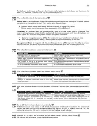 Enterprise Java                                                          99

        If entity beans performance is of concern then there are other persistence technologies and frameworks like
        JDBC, JDO, Hibernate, OJB and Oracle TopLink (commercial product).


Q 63: What are the different kinds of enterprise beans? SF
A 63:
        Session Bean: is a non-persistent object that implements some business logic running on the server. Session
        beans do not survive system shut down. There are two types of session beans

               Stateless session beans (each session bean can be reused by multiple EJB clients)
               Stateful session beans (each session bean is associated with one EJB client)

        Entity Bean: is a persistent object that represents object views of the data, usually a row in a database. They
        have the primary key as a unique identifier. Multiple EJB clients can share each entity bean. Entity beans can
        survive system shut shutdowns. Entity beans can have two types of persistence

                Container-managed persistence (CMP) - The container is responsible for saving the bean’s state.
                Bean-managed persistence (BMP) – The Entity Bean is responsible for saving its own state.

        Message-driven Bean: is integrated with the Java Message Service (JMS) to provide the ability to act as a
        message consumer and perform asynchronous processing between the server and the message producer.


Q 64: What is the difference between session and entity beans? SF
A 64:
         Session Beans                                                    Entity Beans
         Use session beans for application logic.                         Use entity beans to develop persistent object model.
         Expect little reuse of session beans.                            Insist on reuse of entity beans.
         Session beans control the workflow and transactions of a         Domain objects with a unique identity (ie-primary key) shared
         group of entity beans.                                           by multiple clients.
         Life is limited to the life of a particular client. Handle       Persist across multiple invocations. Handles database access
         database access for a particular client.                         for multiple clients.
         Do not survive system shut downs or server crashes.              Do survive system shut downs or server crashes.




Q 65: What is the difference between stateful and stateless session beans? SF
A 65:
         Stateless Session Beans                                          Stateful Session Bean
         Do not have an internal state. Can be reused by different        Do have an internal state. Reused by the same client.
         clients.
         Need not be activated or passivated since the beans are          Need to handle activation and passivation to conserve system
         pooled and reused.                                               memory since one session bean object per client.



Q 66: What is the difference between Container Managed Persistence (CMP) and Bean Managed Persistence (BMP)?
        SF
A 66:
         Container Managed Persistence (CMP)                              Bean Managed Persistence (BMP)
         The container is responsible for persisting state of the bean.   The bean is itself responsible for persisting its own state.
         Container needs to generate database (SQL) calls.                The bean needs to code its own database (SQL) calls.
         The bean persistence is independent of its database (e.g.        The bean persistence is hard coded and hence may not be
         DB2, Oracle, Sybase etc). So it is portable from one data        portable between different databases (e.g. DB2, Oracle etc).
         source to another.



Q 67: Can an EJB client invoke a method on a bean directly? SF
A 67: An EJB client should never access an EJB directly. Any access is done through the container. The container will
        intercept the client call and apply services like transaction, security etc prior to invoking the actual EJB. This
        relationship between the EJB and the container is like “don’t call us, we will call you”.


Q 68: How does an EJB interact with its container and what are the call-back methods in entity beans? SF
A 68: EJB interacts with its container through the following mechanisms
 