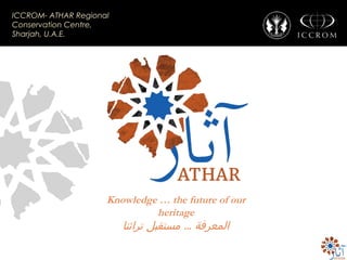 ICCROM- ATHAR Regional
Conservation Centre,
Sharjah, U.A.E.

Knowledge … the future of our
heritage

‫المعرفة ... مستقبل تراثنا‬

 