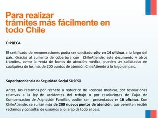 Para realizar
trámites más fácilmente en
todo Chile
	
  
DIPRECA	
  
	
  	
  
El	
  cer9ﬁcado	
  de	
  remuneraciones	
  podía	
  ser	
  solicitado	
  sólo	
  en	
  14	
  oﬁcinas	
  a	
  lo	
  largo	
  del	
  
país.	
   Gracias	
   al	
   aumento	
   de	
   cobertura	
   con	
   	
   ChileA9ende,	
   este	
   documento	
   y	
   otros	
  
trámites,	
   como	
   la	
   venta	
   de	
   bonos	
   de	
   atención	
   médica,	
   pueden	
   ser	
   solicitados	
   en	
  
cualquiera	
  de	
  los	
  más	
  de	
  200	
  puntos	
  de	
  atención	
  ChileA9ende	
  a	
  lo	
  largo	
  del	
  país.	
  
	
  	
  
	
  	
  
Superintendencia	
  de	
  Seguridad	
  Social	
  SUSESO	
  
	
  	
  
Antes,	
   los	
   reclamos	
   por	
   rechazo	
   o	
   reducción	
   de	
   licencias	
   médicas,	
   por	
   resoluciones	
  
rela9vas	
   a	
   la	
   ley	
   de	
   accidentes	
   del	
   trabajo	
   o	
   por	
   resoluciones	
   de	
   Cajas	
   de	
  
Compensación	
   de	
   Asignación	
   Familiar,	
   podían	
   ser	
   	
   presentados	
   en	
   16	
   oﬁcinas.	
   Con	
  
ChileA9ende,	
  se	
  suman	
  más	
  de	
  200	
  nuevos	
  puntos	
  de	
  atención,	
  que	
  permiten	
  recibir	
  
reclamos	
  y	
  consultas	
  de	
  usuarios	
  a	
  lo	
  largo	
  de	
  todo	
  el	
  país.	
  

 