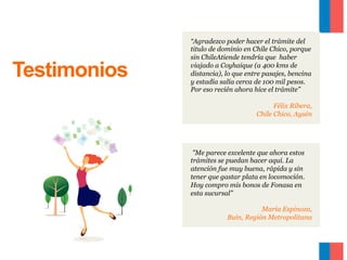 Testimonios

“Agradezco poder hacer el trámite del
titulo de dominio en Chile Chico, porque
sin ChileAtiende tendría que haber
viajado a Coyhaique (a 400 kms de
distancia), lo que entre pasajes, bencina
y estadía salía cerca de 100 mil pesos.
Por eso recién ahora hice el trámite”
Félix Ribera,
Chile Chico, Aysén

"Me parece excelente que ahora estos
trámites se puedan hacer aquí. La
atención fue muy buena, rápida y sin
tener que gastar plata en locomoción.
Hoy compro mis bonos de Fonasa en
esta sucursal”
María Espinoza,
Buin, Región Metropolitana

 