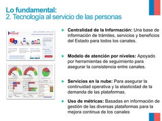 Lo fundamental:
2. Tecnología al servicio de las personas
▶ 

Centralidad de la Información: Una base de
información de trámites, servicios y beneficios
del Estado para todos los canales.

▶ 

Modelo de atención por niveles: Apoyado
por herramientas de seguimiento para
asegurar la consistencia entre canales.

▶ 

Servicios en la nube: Para asegurar la
continuidad operativa y la elasticidad de la
demanda de las plataformas.

▶ 

Uso de métricas: Basadas en información de
gestión de las diversas plataformas para la
mejora continua de los canales

 