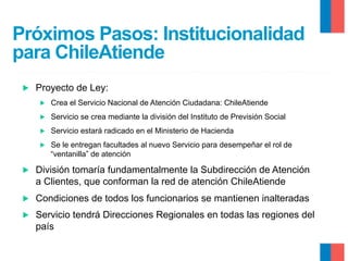 Próximos Pasos: Institucionalidad
para ChileAtiende
▶ 

Proyecto de Ley:
▶ 

Crea el Servicio Nacional de Atención Ciudadana: ChileAtiende

▶ 

Servicio se crea mediante la división del Instituto de Previsión Social

▶ 

Servicio estará radicado en el Ministerio de Hacienda

▶ 

Se le entregan facultades al nuevo Servicio para desempeñar el rol de
“ventanilla” de atención

▶ 

División tomaría fundamentalmente la Subdirección de Atención
a Clientes, que conforman la red de atención ChileAtiende

▶ 

Condiciones de todos los funcionarios se mantienen inalteradas

▶ 

Servicio tendrá Direcciones Regionales en todas las regiones del
país

 
