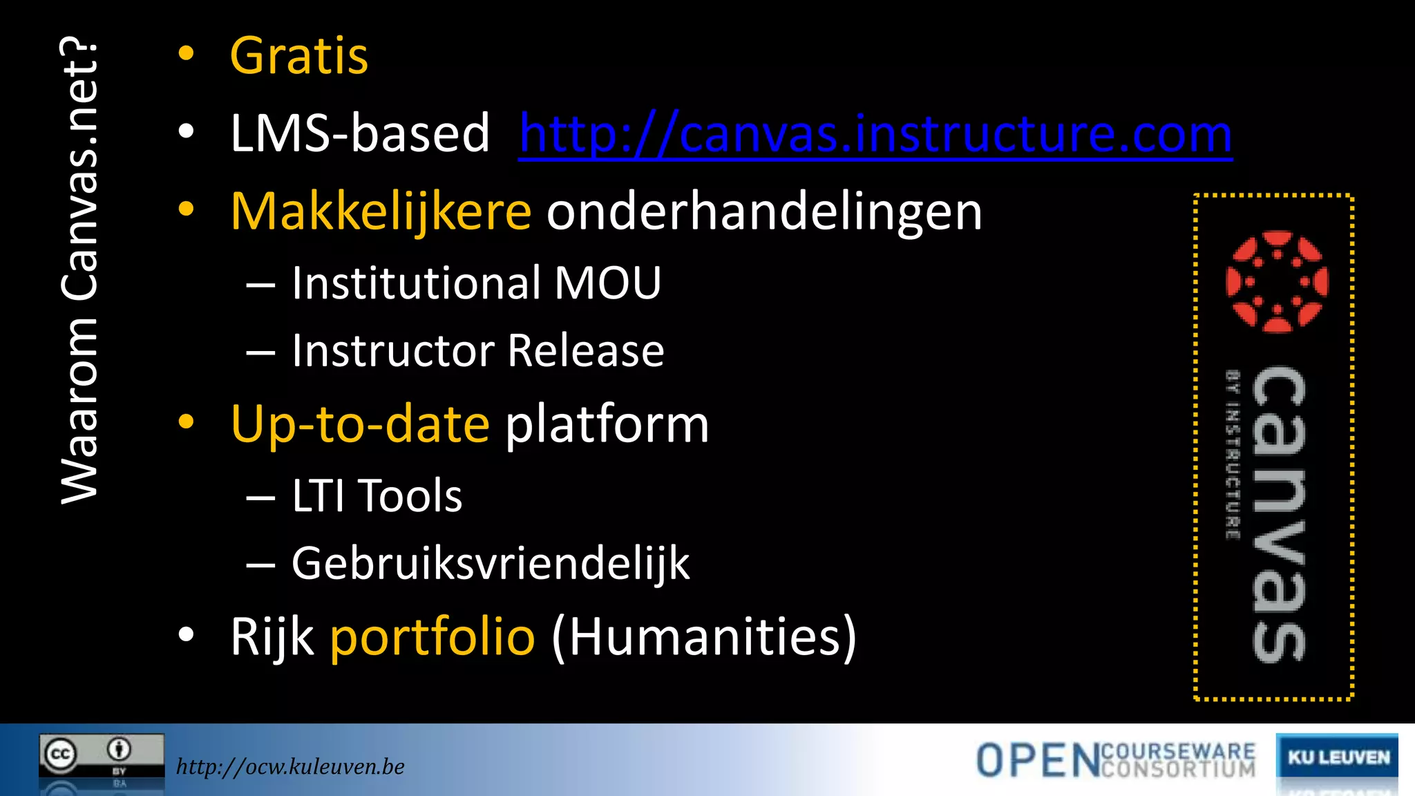 Waarom Canvas.net?

• Gratis
• LMS-based http://canvas.instructure.com
• Makkelijkere onderhandelingen
– Institutional MOU
– Instructor Release

• Up-to-date platform
– LTI Tools
– Gebruiksvriendelijk

• Rijk portfolio (Humanities)
http://ocw.kuleuven.be

 