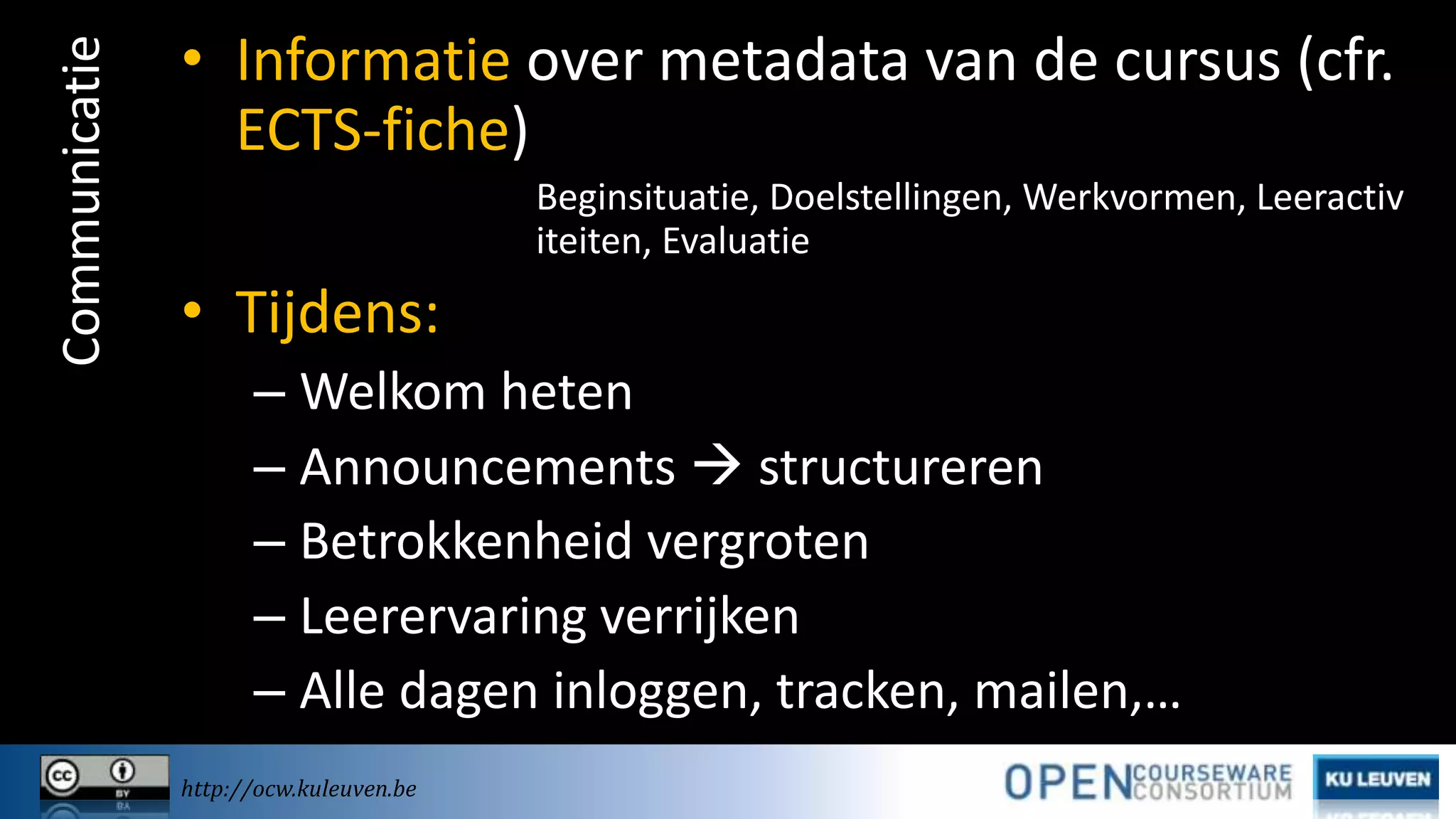 Communicatie

• Informatie over metadata van de cursus (cfr.
ECTS-fiche)
Beginsituatie, Doelstellingen, Werkvormen, Leeractiv
iteiten, Evaluatie

• Tijdens:
– Welkom heten
– Announcements  structureren
– Betrokkenheid vergroten
– Leerervaring verrijken
– Alle dagen inloggen, tracken, mailen,…
http://ocw.kuleuven.be

 