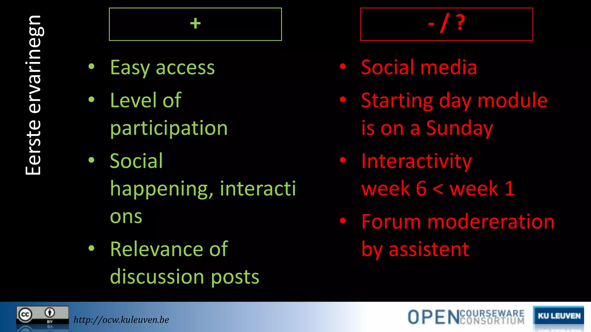 Eerste ervarinegn

+

-/?

• Easy access
• Level of
participation
• Social
happening, interacti
ons
• Relevance of
discussion posts

• Social media
• Starting day module
is on a Sunday
• Interactivity
week 6 < week 1
• Forum modereration
by assistent

http://ocw.kuleuven.be

 