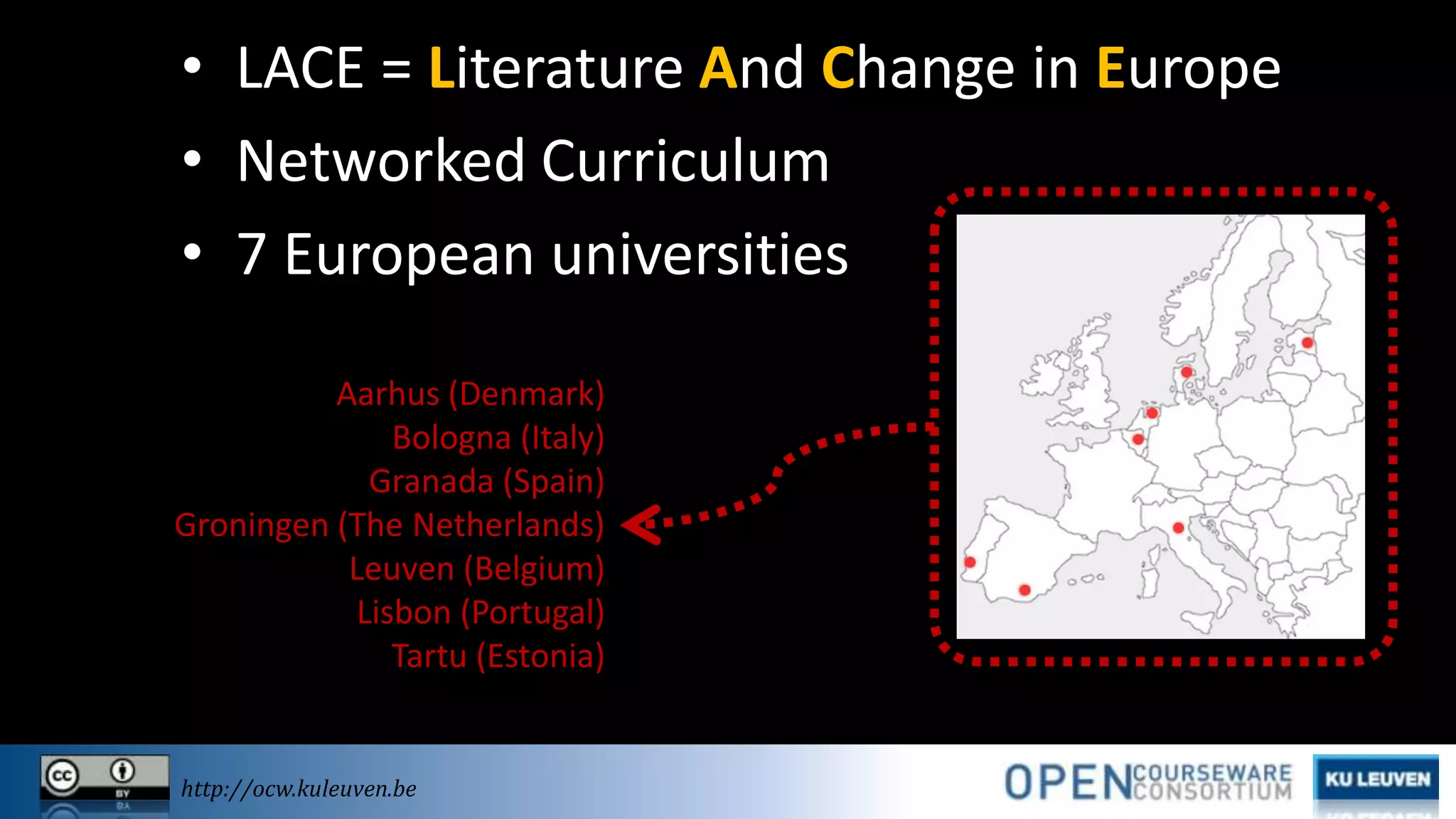 • LACE = Literature And Change in Europe
• Networked Curriculum
• 7 European universities
Aarhus (Denmark)
Bologna (Italy)
Granada (Spain)
Groningen (The Netherlands)
Leuven (Belgium)
Lisbon (Portugal)
Tartu (Estonia)

http://ocw.kuleuven.be

 