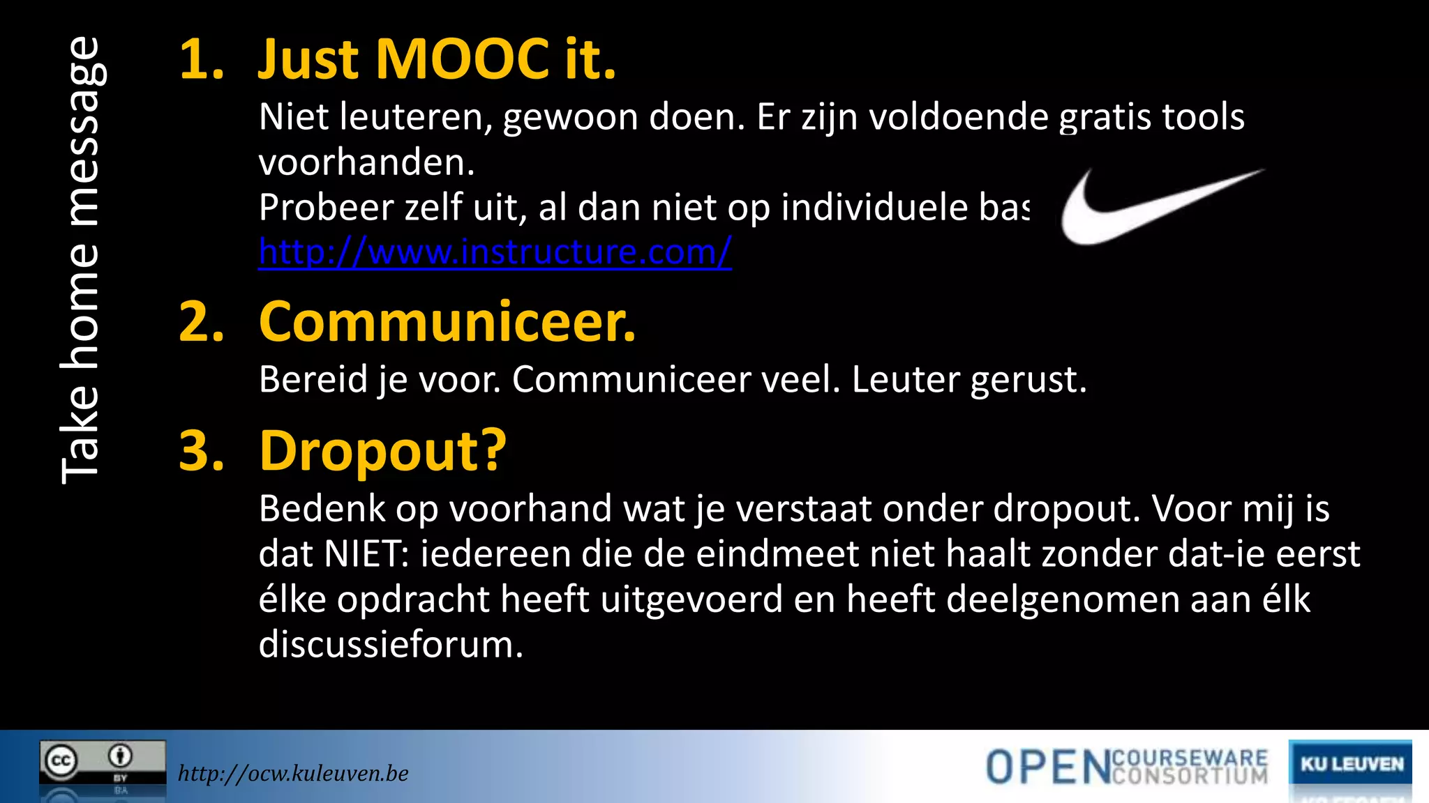 Take home message

1. Just MOOC it.
Niet leuteren, gewoon doen. Er zijn voldoende gratis tools
voorhanden.
Probeer zelf uit, al dan niet op individuele basis, op
http://www.instructure.com/

2. Communiceer.
Bereid je voor. Communiceer veel. Leuter gerust.

3. Dropout?
Bedenk op voorhand wat je verstaat onder dropout. Voor mij is
dat NIET: iedereen die de eindmeet niet haalt zonder dat-ie eerst
élke opdracht heeft uitgevoerd en heeft deelgenomen aan élk
discussieforum.
http://ocw.kuleuven.be

 
