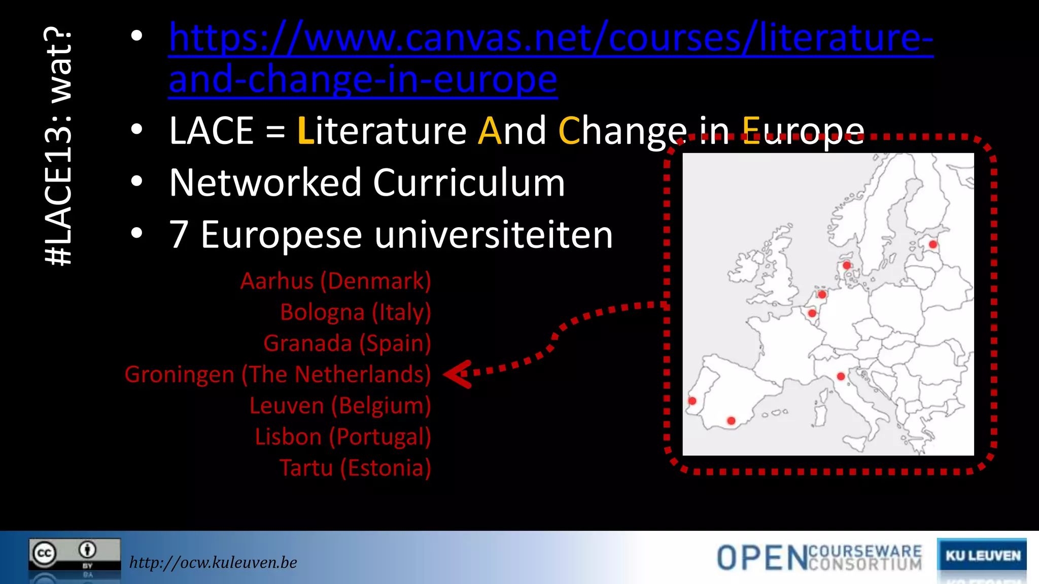 #LACE13: wat?

• https://www.canvas.net/courses/literatureand-change-in-europe
• LACE = Literature And Change in Europe
• Networked Curriculum
• 7 Europese universiteiten
Aarhus (Denmark)
Bologna (Italy)
Granada (Spain)
Groningen (The Netherlands)
Leuven (Belgium)
Lisbon (Portugal)
Tartu (Estonia)

http://ocw.kuleuven.be

 