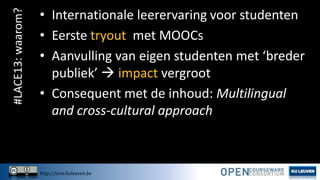 #LACE13: waarom?

• Internationale leerervaring voor studenten
• Eerste tryout met MOOCs
• Aanvulling van eigen studenten met ‘breder
publiek’  impact vergroot
• Consequent met de inhoud: Multilingual
and cross-cultural approach

http://ocw.kuleuven.be

 