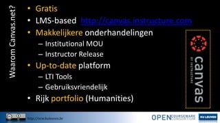 Waarom Canvas.net?

• Gratis
• LMS-based http://canvas.instructure.com
• Makkelijkere onderhandelingen
– Institutional MOU
– Instructor Release

• Up-to-date platform
– LTI Tools
– Gebruiksvriendelijk

• Rijk portfolio (Humanities)
http://ocw.kuleuven.be

 
