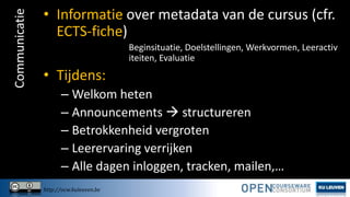 Communicatie

• Informatie over metadata van de cursus (cfr.
ECTS-fiche)
Beginsituatie, Doelstellingen, Werkvormen, Leeractiv
iteiten, Evaluatie

• Tijdens:
– Welkom heten
– Announcements  structureren
– Betrokkenheid vergroten
– Leerervaring verrijken
– Alle dagen inloggen, tracken, mailen,…
http://ocw.kuleuven.be

 