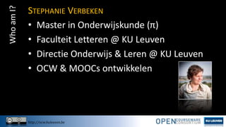 Who am I?

STEPHANIE VERBEKEN
• Master in Onderwijskunde (π)
• Faculteit Letteren @ KU Leuven
• Directie Onderwijs & Leren @ KU Leuven
• OCW & MOOCs ontwikkelen

http://ocw.kuleuven.be

 