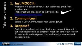 Take home message

1. Just MOOC it.
Niet leuteren, gewoon doen. Er zijn voldoende gratis tools
voorhanden.
Probeer zelf uit, al dan niet op individuele basis, op
http://www.instructure.com/

2. Communiceer.
Bereid je voor. Communiceer veel. Leuter gerust.

3. Dropout?
Bedenk op voorhand wat je verstaat onder dropout. Voor mij is
dat NIET: iedereen die de eindmeet niet haalt zonder dat-ie eerst
élke opdracht heeft uitgevoerd en heeft deelgenomen aan élk
discussieforum.
http://ocw.kuleuven.be

 