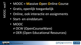 MOOC: wat?

•
•
•
•
•

MOOC = Massive Open Online Course
Gratis, openlijk toegankelijk
Online, ook interactie en assignments
Start- en einddatum
MOOC
≠ OCW (OpenCourseWare)
≠ OER (Open Educational Resources)

http://ocw.kuleuven.be

 