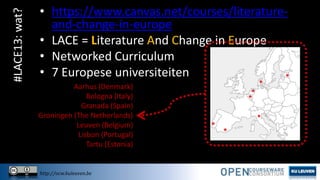 #LACE13: wat?

• https://www.canvas.net/courses/literatureand-change-in-europe
• LACE = Literature And Change in Europe
• Networked Curriculum
• 7 Europese universiteiten
Aarhus (Denmark)
Bologna (Italy)
Granada (Spain)
Groningen (The Netherlands)
Leuven (Belgium)
Lisbon (Portugal)
Tartu (Estonia)

http://ocw.kuleuven.be

 