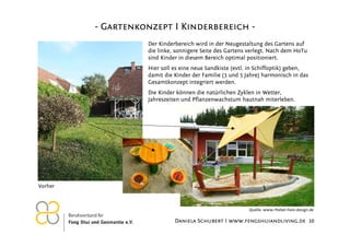 - Gartenkonzept I Kinderbereich Der Kinderbereich wird in der Neugestaltung des Gartens auf
die linke, sonnigere Seite des Gartens verlegt. Nach dem HoTu
sind Kinder in diesem Bereich optimal positioniert.
Hier soll es eine neue Sandkiste (evtl. in Schiffoptik) geben,
damit die Kinder der Familie (3 und 5 Jahre) harmonisch in das
Gesamtkonzept integriert werden.
Die Kinder können die natürlichen Zyklen in Wetter,
Jahreszeiten und Pflanzenwachstum hautnah miterleben.

Vorher

Quelle: www.rheber-holz-design.de

26.11.2012

Daniela Schubert I www.fengshuiandliving.de 10

 