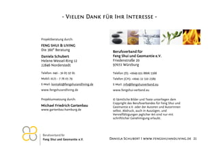 - Vielen Dank für Ihr Interesse -

Projektberatung durch:

FENG SHUI & LIVING
Die 360° Beratung
Daniela Schubert
Helene-Wessel-Ring 12
22846 Norderstedt

Berufsverband für
Feng Shui und Geomantie e.V.
Friedenstraße 20
97072 Würzburg

Telefon: 040 - 30 85 97 81

Telefon (D): +0049 931 8806 5568

Mobil: 0171 - 7 76 05 79

Telefon (CH): +0041 32 510 2589

E-Mail: kontakt@fengshuiandliving.de

E-Mail: info@fengshuiverband.eu

www.fengshuiandliving.de

www.fengshui-verband.eu

Projektumsetzung durch:

© Sämtliche Bilder und Texte unterliegen dem
Copyright des Berufsverbandes für Feng Shui und
Geomantie e.V. oder der Autoren und Autorinnen
selbst. Abdruck, auch in Auszügen, und
Vervielfältigungen jeglicher Art sind nur mit
schriftlicher Genehmigung erlaubt.

Michael Friedrich Gartenbau
www.gartenbau-hamburg.de

26.11.2012

Daniela Schubert I www.fengshuiandliving.de 21

 