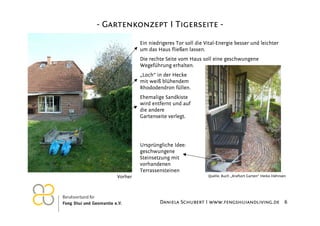 - Gartenkonzept I Tigerseite Ein niedrigeres Tor soll die Vital-Energie besser und leichter
um das Haus fließen lassen.
Die rechte Seite vom Haus soll eine geschwungene
Wegeführung erhalten.
„Loch“ in der Hecke
mit weiß blühendem
Rhododendron füllen.
Ehemalige Sandkiste
wird entfernt und auf
die andere
Gartenseite verlegt.

Ursprüngliche Idee:
geschwungene
Steinsetzung mit
vorhandenen
Terrassensteinen
Vorher

26.11.2012

Quelle: Buch „Kraftort Garten“ Heiko Hähnsen

Daniela Schubert I www.fengshuiandliving.de 6

 
