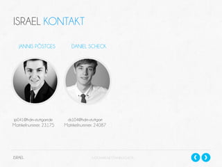 ISRAEL KONTAKT
JANNIS PÖSTGES

DANIEL SCHECK

jp041@hdm-stuttgart.de

ds104@hdm-stuttgart

Matrikelnummer: 23175

Matrikelnummer: 24087

ISRAEL

SLIDESHARE.NET/DANIELSCHECK

 