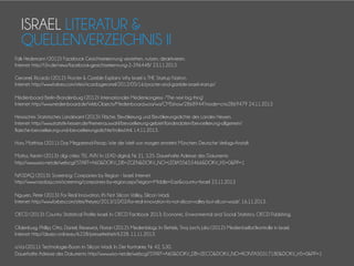 ISRAEL LITERATUR &
QUELLENVERZEICHNIS II
Falk Hedemann (2012): Facebook Gesichtserkennung verstehen, nutzen, deaktivieren.
Internet: http://t3n.de/news/facebook-gesichtserkennung-2-396448/ 23.11.2013
Geromel, Ricardo (2012): Procter & Gamble Explains Why Israel is THE Startup Nation.
Internet: http://www.forbes.com/sites/ricardogeromel/2012/05/16/procter-and-gamble-israel-startup/
Medienboard Berlin-Brandenburg (2012): Internationaler Medienkongress -"The next big thing“
Internet: http://www.medienboard.de/WebObjects/Medienboard.woa/wa/CMSshow/2868944?mode=cms2869479 24.11.2013
Hessisches Statistisches Landesamt (2013): Fläche, Bevölkerung und Bevölkerungsdichte des Landes Hessen.
Internet: http://www.statistik-hessen.de/themenauswahl/bevoelkerung-gebiet/landesdaten/bevoelkerung-allgemein/
flaeche-bevoelkerung-und-bevoelkerungsdichte/index.html. 14.11.2013.
Horx, Matthias (2011): Das Megatrend-Prinzip. Wie die Welt von morgen entsteht. München: Deutsche Verlags-Anstalt.
Mattys, Kerstin (2013): digi cities: TEL AVIV. In: LEAD digital, Nr. 21, S.35. Dauerhafte Adresse des Dokuments:
http://www.wiso-net.de/webcgi?START=A60&DOKV_DB=ZGEN&DOKV_NO=LEDIA55653466&DOKV_HS=0&PP=1
NASDAQ (2013): Screening: Companies by Region - Israel. Internet:
http://www.nasdaq.com/screening/companies-by-region.aspx?region=Middle+East&country=Israel 23.11.2013
Nguyen, Peter (2013): For Real Innovation, It's Not Silicon Valley, Silicon Wadi.
Internet: http://www.forbes.com/sites/theyec/2013/10/02/for-real-innovation-its-not-silicon-valley-but-silicon-wadi/. 16.11.2013.
OECD (2013): Country Statistical Profile: Israel. In: OECD Factbook 2013: Economic, Environmental and Social Statistics. OECD Publishing.
Oldenburg, Phillip; Otto, Daniel; Riesewick, Florian (2012): Medienblogs. In: Bettels, Tina; Jorch; Julia (2012): Medien(selbst)kontrolle in Israel.
Internet: http://de.ejo-online.eu/6228/pressefreiheit/6228. 11.11.2013.
o.V.a (2011): Technologie-Boom im Silicon Wadi. In: Der Kontakter, Nr. 42, S.30.
Dauerhafte Adresse des Dokuments: http://www.wiso-net.de/webcgi?START=A60&DOKV_DB=ZECO&DOKV_NO=KONTA50317180&DOKV_HS=0&PP=1

 