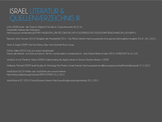 ISRAEL LITERATUR &
QUELLENVERZEICHNIS III
o.V.b (2008): Israel - die Oase für Hightech-Gründer. In: Computerwoche, Nr.12, S.6.
Dauerhafte Adresse des Dokuments:
http://www.wiso-net.de/webcgi?START=A60&DOKV_DB=ZECO&DOKV_NO=CW2008032182733052438478060344&DOKV_HS=0&PP=1
Reporter ohne Grenzen (2013): Rangliste der Pressefreiheit 2013 - Die Plätze. Internet: http://www.reporter-ohne-grenzen.de/ranglisten/rangliste-2013/. 18.11.2013.
Senor & Singer (2009): Start-Up Nation, New York: Hachette Book Group.
Schütz, Volker (2013): Get your mission done! Israel:
Warum die Internet- und Start-up-Szene in Tel Aviv und Jerusalem so bedeutend ist - eine Nahost-Reise mit dem VDZ. In: HORIZONT. Nr. 44, S.20.
Windisch, Eva & Medman, Niclas (2008): Understanding the digital natives. In: Ericsson Business Review. 1/2008
Widlanski, Michael (2009): Israel Studies An Anthology:The Media in Israel. Internet: http://www.jewishvirtuallibrary.org/jsource/isdf/text/widlanski.pdf. 17.11.2013
World Bank (2013): Fertility rate, total (births per woman) Internet:
http://data.worldbank.org/indicator/SP
.DYN.TFRT.IN 22.11.2013.
World Bank & IFC (2013): Doing Business. Internet: http://www.doingbusiness.org/rankings 20.11.2013

 