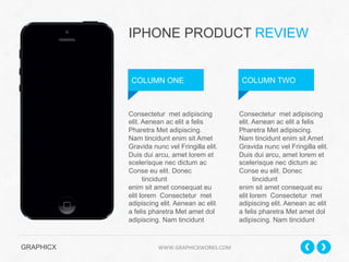 IPHONE PRODUCT REVIEW

COLUMN ONE

Consectetur met adipiscing
elit. Aenean ac elit a felis
Pharetra Met adipiscing.
Nam tincidunt enim sit Amet
Gravida nunc vel Fringilla elit.
Duis dui arcu, amet lorem et
scelerisque nec dictum ac
Conse eu elit. Donec
tincidunt
enim sit amet consequat eu
elit lorem Consectetur met
adipiscing elit. Aenean ac elit
a felis pharetra Met amet dol
adipiscing. Nam tincidunt

GRAPHICX 	
  	
  	
  	
  	
  	
  	
  	
  	
  	
  	
  	
  	
  	
  	
  	
  	
  	
  	
  	
  	
  	
  	
  	
  	
  	
  	
  	
  	
  	
  	
  	
  	
  	
  	
  	
  	
  	
  	
  	
  	
  	
  	
  	
  	
  	
  	
  	
  	
  	
  	
  	
  	
  	
  	
  	
  	
  	
  	
  	
  	
  	
  	
  	
  	
  	
  	
  	
  	
  	
  	
  	
  	
  	
  	
  WWW.GRAPHICXWORKS.COM	
  

COLUMN TWO

Consectetur met adipiscing
elit. Aenean ac elit a felis
Pharetra Met adipiscing.
Nam tincidunt enim sit Amet
Gravida nunc vel Fringilla elit.
Duis dui arcu, amet lorem et
scelerisque nec dictum ac
Conse eu elit. Donec
tincidunt
enim sit amet consequat eu
elit lorem Consectetur met
adipiscing elit. Aenean ac elit
a felis pharetra Met amet dol
adipiscing. Nam tincidunt

 