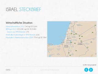 ISRAEL STECKBRIEF
Wirtschaftliche Situation
Wirtschaftswachstum 2012: 3% (vgl. DE 0,6%)
BIP/Kopf 2012: 25.510€ (vgl. DE 30.354€)
Davon aus TIME Branche: 17%
Anteil aller Erwebstätigen in TIME Branche: 6,6%
Haushalte m. Breitbandanschluss 2009: 77% (vgl. DE 58%)

Quelle: maps.google,de

ISRAEL

SLIDESHARE.NET/DANIELSCHECK

 