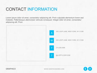 CONTACT INFORMATION
Lorem ipsum dolor sit amet, consectetur adipiscing elit. Proin vulputate elementum lorem sed
molestie. Pellentesque ullamcorper vehicula consequat. Integer dolor sit amet, consectetur
adipiscing elit. Proin

A

245 LOOP LANE, NEW YORK, NY 31399

W

245 LOOP LANE, NEW YORK, NY 31399

T

214.256.9388

T

@LOPPYLOOP.COM

GRAPHICX 	
  	
  	
  	
  	
  	
  	
  	
  	
  	
  	
  	
  	
  	
  	
  	
  	
  	
  	
  	
  	
  	
  	
  	
  	
  	
  	
  	
  	
  	
  	
  	
  	
  	
  	
  	
  	
  	
  	
  	
  	
  	
  	
  	
  	
  	
  	
  	
  	
  	
  	
  	
  	
  	
  	
  	
  	
  	
  	
  	
  	
  	
  	
  	
  	
  	
  	
  	
  	
  	
  	
  	
  	
  	
  	
  WWW.GRAPHICXWORKS.COM	
  

 