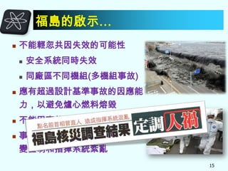 福島的啟示…


不能輕忽共因失效的可能性





安全系統同時失效
同廠區不同機組(多機組事故)

應有超過設計基準事故的因應能

力，以避免爐心燃料熔毀


不能因事故發生機率低而忽視



事故當時日本政府和東電公司應

變體制和指揮系統紊亂
15

 
