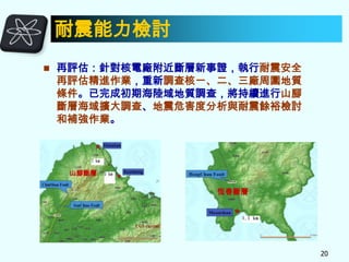耐震能力檢討


再評估：針對核電廠附近斷層新事證，執行耐震安全
再評估精進作業，重新調查核一、二、三廠周圍地質
條件。已完成初期海陸域地質調查，將持續進行山腳
斷層海域擴大調查、地震危害度分析與耐震餘裕檢討
和補強作業。

山腳斷層

恆春斷層

20

 