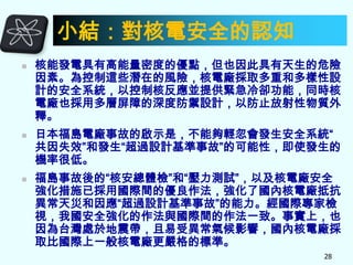 小結：對核電安全的認知






核能發電具有高能量密度的優點，但也因此具有天生的危險
因素。為控制這些潛在的風險，核電廠採取多重和多樣性設
計的安全系統，以控制核反應並提供緊急冷卻功能，同時核
電廠也採用多層屏障的深度防禦設計，以防止放射性物質外
釋。
日本福島電廠事故的啟示是，不能夠輕忽會發生安全系統“
共因失效”和發生“超過設計基準事故”的可能性，即使發生的
機率很低。
福島事故後的“核安總體檢”和“壓力測試”，以及核電廠安全
強化措施已採用國際間的優良作法，強化了國內核電廠抵抗
異常天災和因應“超過設計基準事故”的能力。經國際專家檢
視，我國安全強化的作法與國際間的作法一致。事實上，也
因為台灣處於地震帶，且易受異常氣候影響，國內核電廠採
取比國際上一般核電廠更嚴格的標準。
28

 