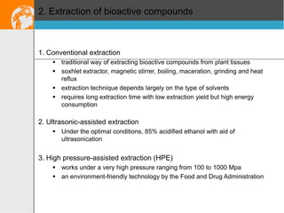 2. Extraction of bioactive compounds

1. Conventional extraction
 traditional way of extracting bioactive compounds from plant tissues
 soxhlet extractor, magnetic stirrer, boiling, maceration, grinding and heat
reflux
 extraction technique depends largely on the type of solvents
 requires long extraction time with low extraction yield but high energy
consumption

2. Ultrasonic-assisted extraction
 Under the optimal conditions, 85% acidified ethanol with aid of
ultrasonication

3. High pressure-assisted extraction (HPE)
 works under a very high pressure ranging from 100 to 1000 Mpa
 an environment-friendly technology by the Food and Drug Administration

 
