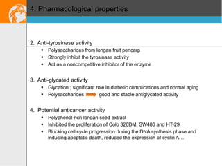 4. Pharmacological properties

2. Anti-tyrosinase activity
 Polysaccharides from longan fruit pericarp
 Strongly inhibit the tyrosinase activity
 Act as a noncompetitive inhibitor of the enzyme

3. Anti-glycated activity
 Glycation ; significant role in diabetic complications and normal aging
 Polysaccharides
good and stable antiglycated activity

4. Potential anticancer activity
 Polyphenol-rich longan seed extract
 Inhibited the proliferation of Colo 320DM, SW480 and HT-29
 Blocking cell cycle progression during the DNA synthesis phase and
inducing apoptotic death, reduced the expression of cyclin A…

 