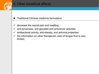 5. Other beneficial effects

 Traditional Chinese medicine formulation





decrease the neural pain and swelling
anti-tyrosinase, anti-glycated and anticancer activities
antibacterial activity, anti-obesity, and antiviral properties
the information on other therapeutic uses of longan fruit is very
limited,

 