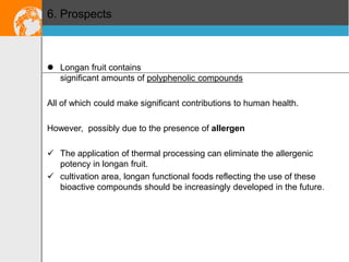 6. Prospects

 Longan fruit contains
significant amounts of polyphenolic compounds
All of which could make significant contributions to human health.
However, possibly due to the presence of allergen

 The application of thermal processing can eliminate the allergenic
potency in longan fruit.
 cultivation area, longan functional foods reflecting the use of these
bioactive compounds should be increasingly developed in the future.

 