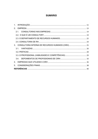 SUMÁRIO
1. INTRODUÇÃO............................................................................................................................ 11
2. EMPRESA ................................................................................................................................... 13
2.1. CONSULTORIAS NAS EMPRESAS............................................................................... 14
2.2. O QUE É UM CONSULTOR?.............................................................................................. 19
2.3. O DEPARTAMENTO DE RECURSOS HUMANOS.......................................................... 22
2.4. CONSULTORIA DE RH......................................................................................................... 24
3. CONSULTORIA INTERNA DE RECURSOS HUMANOS (CIRH)...................................... 25
3.1. VANTAGENS ...................................................................................................................... 26
3.2. PRÁTICAS............................................................................................................................... 28
3.3. O PROFISSIONAL (HABILIDADES E COMPETÊNCIAS) .............................................. 29
3.4. DEPOIMENTOS DE PROFISSIONAIS DE CIRH......................................................... 33
4. EMPRESAS QUE UTILIZAM A CIRH..................................................................................... 36
5. CONSIDERAÇÕES FINAIS...................................................................................................... 38
REFERÊNCIAS ................................................................................................................................. 40
 