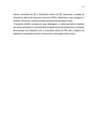 12
interna, consultoria de RH e Consultoria Interna de RH. Apresentar a prática de
Consultoria Interna de Recursos Humanos (CIRH). Demonstrar suas vantagens e
desafios. Descrever o perfil do profissional adequado para essa função.
O presente trabalho consiste em duas abordagens, o referencial teórico referente
aos temas abordados e o levantamento de depoimentos de profissionais e exemplos
de empresas que trabalham com a consultoria interna de RH, com o objetivo de
despertar a curiosidade do leitor e proporcionar informações sobre o tema.
 