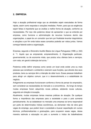 13
2. EMPRESA
Hoje a atuação profissional exige que as atividades sejam executadas de forma
rápida, assim como respostas e soluções imediatas. Porém, para que as exigências
sejam feitas é importante que se analise a melhor forma de atuação, conforme as
necessidades. Por isso não podemos deixar de apresentar o que se entende por
empresa, como funciona a administração de recursos humanos dentro das
organizações, o papel de um consultor que tem por finalidade levantar diagnósticos
e soluções e por fim onde todos esses conceitos poderão ser vistos juntos. Vamos
começar falando sobre a organização.
Empresa, segundo o Dicionário Aurélio Básico da Língua Portuguesa (1998, p. 242)
é: “1. Aquilo que se empreende; empreendimento. 2. Organização particular,
governamental, ou de economia mista, que produz e/ou oferece bens e serviços,
com vista, em geral à obtenção de lucros. ”
Podemos então definir empresa como sendo um local onde existe uma ou mais
pessoas que constituem o ambiente e exercem suas funções, que através dos seus
produtos, bens ou serviços têm a intenção de obter lucro. Essas pessoas trabalham
para atingir um objetivo comum, que é o desenvolvimento e a estabilidade do
negócio.
Antigamente as empresas funcionavam conforme a forma de pensar do empresário,
sem considerar as necessidades do mercado e a concorrência. Ao longo do tempo
muitas empresas foram adquirindo novas práticas, adotando novas culturas,
seguindo em direção à inovação.
Atualmente, muitas empresas temas mesmas práticas de atuação. De qualquer
forma a importância das empresas para a sociedade e para o país aumenta
periodicamente. Ao se estabelecer no mercado uma empresa se torna responsável
por parte de determinados índices econômicos, ao demandar mão de obra gera
vagas de emprego, que podem levar a sociedade a buscar capacitação em cursos
técnicos, profissionalizantes e graduações, para ocuparem essas vagas, dessa
maneira estimula a educação no país e aumenta o índice de trabalhadores
 