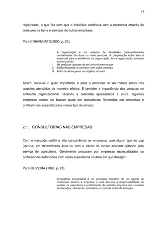 14
registrados, o que faz com que o indivíduo contribua com a economia através do
consumo de bens e serviços de outras empresas.
Para CHIAVENATO(2000, p, 25):
A organização é um sistema de atividades conscientemente
coordenadas de duas ou mais pessoas. A cooperação entre elas é
essencial para a existência da organização. Uma organização somente
existe quando:
1. Há pessoas capazes de se comunicarem e que
2. Estão dispostas a contribuir com ação conjunta,
3. A fim de alcançarem um objetivo comum.
Assim, sabe-se o quão importante é para a empresa ter ao menos estes três
quesitos atendidos de maneira efetiva. E também a importância das pessoas no
ambiente organizacional. Quando a realidade apresentada é outra, algumas
empresas optam por buscar ajuda em consultorias fornecidas por empresas e
profissionais especializados nesse tipo de serviço.
2.1. CONSULTORIAS NAS EMPRESAS
Com o mercado volátil e alta concorrência as empresas com algum tipo de gap
(lacuna) em determinada área ou com o intuito de inovar acabam optando pelo
serviço de consultoria. Geralmente procuram por empresas especializadas ou
profissionais autônomos com vasta experiência na área em que desejam.
Para OLIVEIRA (1996, p. 21):
Consultoria empresarial é um processo interativo de um agente de
mudanças externo à empresa, o qual assume a responsabilidade de
auxiliar os executivos e profissionais da referida empresa nas tomadas
de decisões, não tendo, entretanto, o controle direto da situação.
 