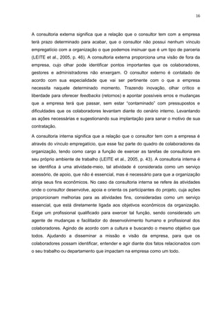 16
A consultoria externa significa que a relação que o consultor tem com a empresa
terá prazo determinado para acabar, que o consultor não possui nenhum vínculo
empregatício com a organização o que podemos insinuar que é um tipo de parceria
(LEITE et al., 2005, p. 46). A consultoria externa proporciona uma visão de fora da
empresa, cujo olhar pode identificar pontos importantes que os colaboradores,
gestores e administradores não enxergam. O consultor externo é contatado de
acordo com sua especialidade que vai ser pertinente com o que a empresa
necessita naquele determinado momento. Trazendo inovação, olhar crítico e
liberdade para oferecer feedbacks (retornos) e apontar possíveis erros e mudanças
que a empresa terá que passar, sem estar “contaminado” com pressupostos e
dificuldades que os colaboradores levantam diante do cenário interno. Levantando
as ações necessárias e sugestionando sua implantação para sanar o motivo de sua
contratação.
A consultoria interna significa que a relação que o consultor tem com a empresa é
através do vínculo empregatício, que esse faz parte do quadro de colaboradores da
organização, tendo como cargo a função de exercer as tarefas de consultoria em
seu próprio ambiente de trabalho (LEITE et al., 2005, p. 43). A consultoria interna é
se identifica á uma atividade-meio, tal atividade é considerada como um serviço
acessório, de apoio, que não é essencial, mas é necessário para que a organização
atinja seus fins econômicos. No caso da consultoria interna se refere às atividades
onde o consultor desenvolve, apoia e orienta os participantes do projeto, cuja ações
proporcionam melhorias para as atividades fins, consideradas como um serviço
essencial, que está diretamente ligada aos objetivos econômicos da organização.
Exige um profissional qualificado para exercer tal função, sendo considerado um
agente de mudanças e facilitador do desenvolvimento humano e profissional dos
colaboradores. Agindo de acordo com a cultura e buscando o mesmo objetivo que
todos. Ajudando a disseminar a missão e visão da empresa, para que os
colaboradores possam identificar, entender e agir diante dos fatos relacionados com
o seu trabalho ou departamento que impactam na empresa como um todo.
 