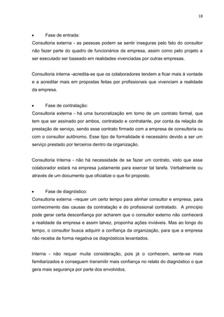 18
 Fase de entrada:
Consultoria externa - as pessoas podem se sentir inseguras pelo fato do consultor
não fazer parte do quadro de funcionários da empresa, assim como pelo projeto a
ser executado ser baseado em realidades vivenciadas por outras empresas.
Consultoria interna -acredita-se que os colaboradores tendem a ficar mais à vontade
e a acreditar mais em propostas feitas por profissionais que vivenciam a realidade
da empresa.
 Fase de contratação:
Consultoria externa - há uma burocratização em torno de um contrato formal, que
tem que ser assinado por ambos, contratado e contratante, por conta da relação de
prestação de serviço, sendo esse contrato firmado com a empresa de consultoria ou
com o consultor autônomo. Esse tipo de formalidade é necessário devido a ser um
serviço prestado por terceiros dentro da organização.
Consultoria Interna - não há necessidade de se fazer um contrato, visto que esse
colaborador estará na empresa justamente para exercer tal tarefa. Verbalmente ou
através de um documento que oficialize o que foi proposto.
 Fase de diagnóstico:
Consultoria externa –requer um certo tempo para alinhar consultor e empresa, para
conhecimento das causas da contratação e do profissional contratado. A princípio
pode gerar certa desconfiança por acharem que o consultor externo não conhecerá
a realidade da empresa e assim talvez, proponha ações inviáveis. Mas ao longo do
tempo, o consultor busca adquirir a confiança da organização, para que a empresa
não receba de forma negativa os diagnósticos levantados.
Interna - não requer muita consideração, pois já o conhecem, sente-se mais
familiarizados e conseguem transmitir mais confiança no relato do diagnóstico o que
gera mais segurança por parte dos envolvidos.
 