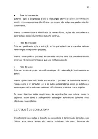 19
 Fase da intervenção:
Externa - após o diagnóstico é feito a intervenção através de ações escolhidas de
acordo com a necessidade identificada, no entanto são ações que podem não ter
continuidade.
Interna - a necessidade é identificada da mesma forma, ações são realizadas e a
partir delas o desenvolvimento do trabalho continua.
 Fase de avaliação:
Externa - geralmente após a instrução sobre qual ação tomar o consultor externo
nem sempre acompanha o processo.
Interna - acompanha o processo até que este se torne parte dos procedimentos da
empresa, há monitoramento para que seja institucionalizado.
 Fase de saída:
Externa - encerra o projeto sem dificuldade por não haver relação próxima entre as
partes.
Interna –pode haver dificuldade em encerrar o processo de consultoria devido a
relação entre o (s) consultor (es) e os outros colaboradores, assim os detalhes a
serem aprimorados se tornam evidentes, dificultando a prática de novos projetos.
As fases descritas estão relacionadas às organizações sua cultura, metas e
objetivos, assim como o planejamento estratégico apresentado conforme seus
objetivos e necessidades.
2.2. O QUE É UM CONSULTOR?
O profissional que realiza o trabalho de consultoria é denominado Consultor, nos
últimos anos outros termos são usados sinônimos, tais como, formador de
 