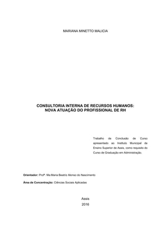 MARIANA MINETTO MALICIA
CONSULTORIA INTERNA DE RECURSOS HUMANOS:
NOVA ATUAÇÃO DO PROFISSIONAL DE RH
Trabalho de Conclusão de Curso
apresentado ao Instituto Municipal de
Ensino Superior de Assis, como requisito do
Curso de Graduação em Administração.
Orientador: Profª. Ma.Maria Beatriz Alonso do Nascimento
Área de Concentração: Ciências Sociais Aplicadas
Assis
2016
 