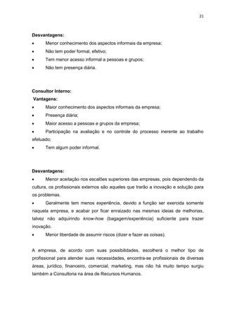 21
Desvantagens:
 Menor conhecimento dos aspectos informais da empresa;
 Não tem poder formal, efetivo;
 Tem menor acesso informal a pessoas e grupos;
 Não tem presença diária.
Consultor Interno:
Vantagens:
 Maior conhecimento dos aspectos informais da empresa;
 Presença diária;
 Maior acesso a pessoas e grupos da empresa;
 Participação na avaliação e no controle do processo inerente ao trabalho
efetuado;
 Tem algum poder informal.
Desvantagens:
 Menor aceitação nos escalões superiores das empresas, pois dependendo da
cultura, os profissionais externos são aqueles que trarão a inovação e solução para
os problemas.
 Geralmente tem menos experiência, devido a função ser exercida somente
naquela empresa, e acabar por ficar enraizado nas mesmas ideias de melhorias,
talvez não adquirindo know-how (bagagem/experiência) suficiente para trazer
inovação.
 Menor liberdade de assumir riscos (dizer e fazer as coisas).
A empresa, de acordo com suas possibilidades, escolherá o melhor tipo de
profissional para atender suas necessidades, encontra-se profissionais de diversas
áreas, jurídico, financeiro, comercial, marketing, mas não há muito tempo surgiu
também a Consultoria na área de Recursos Humanos.
 