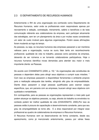 22
2.3 O DEPARTAMENTO DE RECURSOS HUMANOS
Anteriormente o RH de uma organização era conhecido como Departamento de
Recursos Humanos, setor onde os profissionais eram responsáveis apenas por
recrutamento e seleção, contratação, treinamento, salário e benefícios e de toda
comunicação referente aos colaboradores da empresa, sem participar ativamente
das estratégias, sem ter um planejamento da área e por muitas vezes considerado
um setor de custo inviável para algumas organizações. Porém essas afirmações
foram mudando ao logo do tempo.
As pessoas, ou seja, os recursos humanos das empresas passaram a ser membros
valiosos para a organização, nunca se ouviu falar tanto em reconhecimento
profissional, qualidade de vida no trabalho, pessoas como parceiras da empresa,
deixando de ser números e se tornando colaboradores participativos. Hoje o
recursos humanos identifica novas demandas para atender seu maior e mais
importante cliente: as Pessoas.
De acordo com CHIANENATO (2000, p. 19) “ As organizações são constituídas de
pessoas e dependem delas para atingir seus objetivos e cumprir suas missões. ”
Com isso as empresas passaram a disponibilizar ferramentas e ambiente propício
para a realização adequada das tarefas, atingindo alto grau de empresabilidade.
Diante disso passaram a exigir pessoas qualificadas para exercer cargos
específicos, que, em parceria com as empresas, buscam atingir seus objetivos com
qualidade e rentabilidade.
Em contrapartida, para as pessoas as organizações representam o meio pelo qual
podem alcançar os objetivos pessoais, ou seja, através do trabalho os envolvidos no
contexto podem ter melhor qualidade de vida (CHIAVENATO, 2000).Por isso as
pessoas estão à procura de capacitação e desenvolvimento constante, para que seu
grau de empregabilidade se torne alto. E a área responsável por integrar esse
profissional ao quadro de colaboradores da empresa é o Recursos Humanos.
O Recursos Humanos vem se desenvolvendo de forma constante, desde seu
aparecimento, como já mencionado anteriormente, passou por várias fases
 
